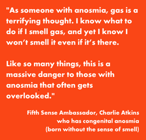 "As someone with anosmia gas is a terrifying thought. I know what to do if I smell gas, and yet I know I won’t smell it even if it’s there.  Like so many things, this is a massive danger to those with anosmia that often gets overlooked." Fifth Sense Ambassador Charlie Atkins